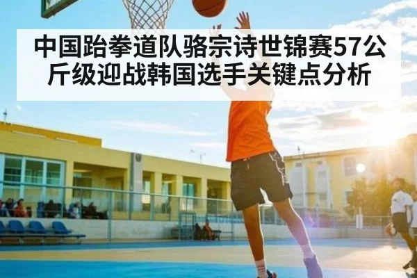 中国跆拳道队骆宗诗世锦赛57公斤级迎战韩国选手关键点分析